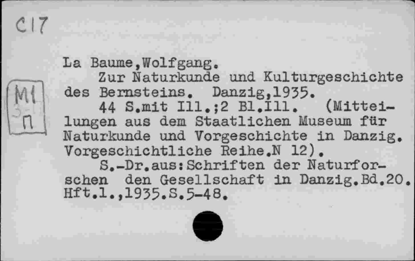 ﻿(kit
La Baume,Wolfgang.
Zur Naturkunde und Kulturgeschichte des Bernsteins. Danzig,1935.
44 S.mit Ill.;2 Bl.Ill.	(Mittei-
lungen aus dem Staatlichen Museum für Naturkunde und Vorgeschichte in Danzig. Vorgeschichtliche Reihe.N 12).
S.-Dr.aussSchriften der Naturforschen den Gesellschaft in Danzig.Bd.20 Hft.l.,1935.S.5-48.